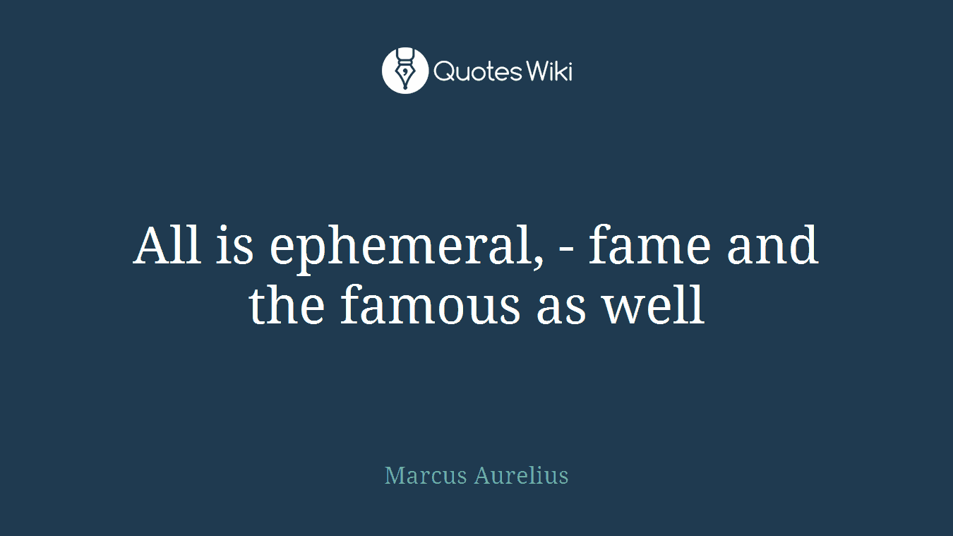 All is ephemeral, - fame and the famous as well