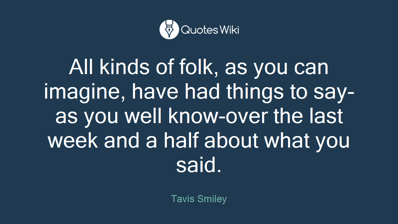 All kinds of folk, as you can imagine, have had things to say-as you well know-over the last week and a half about what you said.