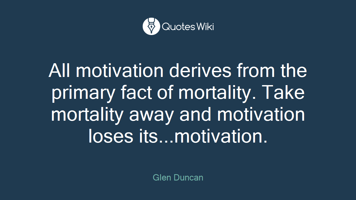 All motivation derives from the primary fact of mortality. Take mortality away and motivation loses its...motivation.