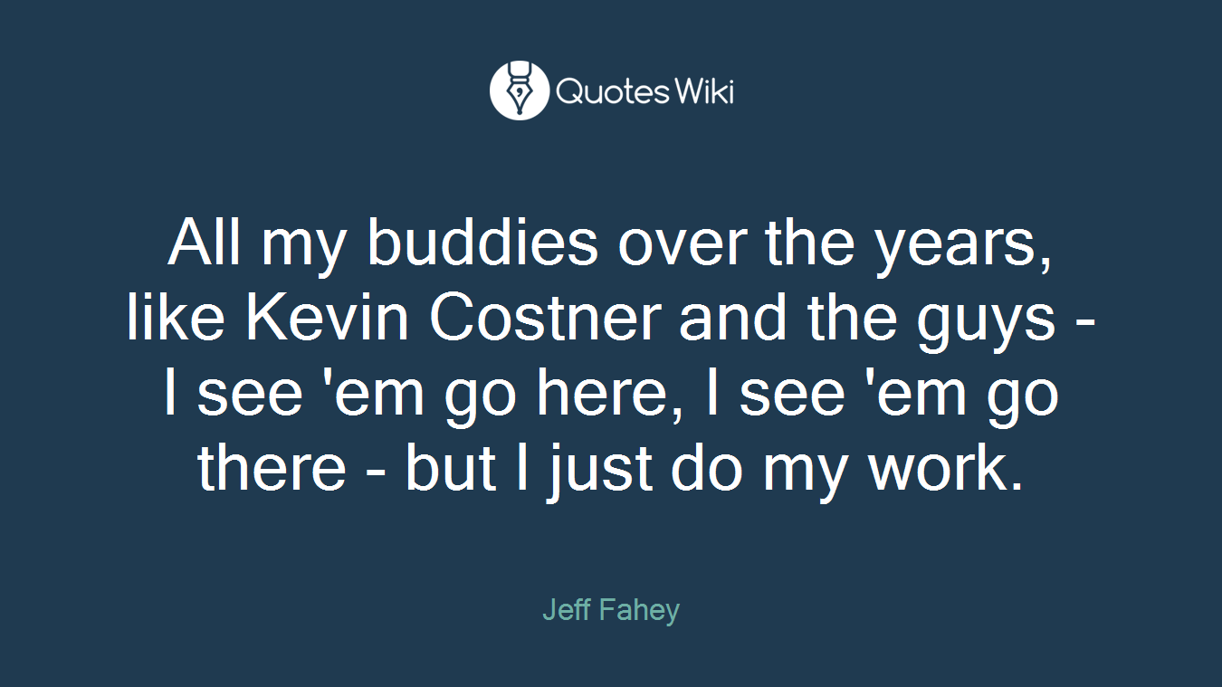 All my buddies over the years, like Kevin Costner and the guys - I see 'em go here, I see 'em go there - but I just do my work.