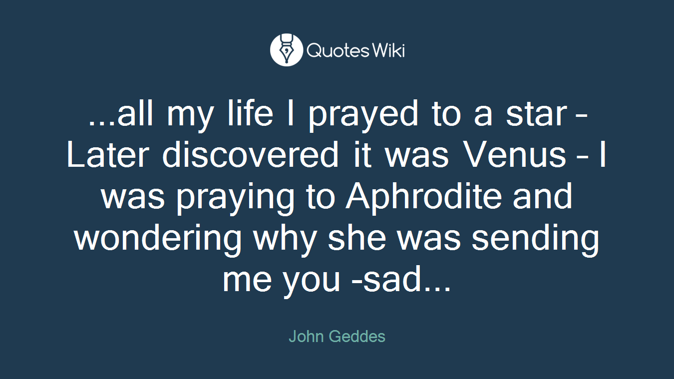 ...all my life I prayed to a star – Later discovered it was Venus – I was praying to Aphrodite and wondering why she was sending me you -sad...