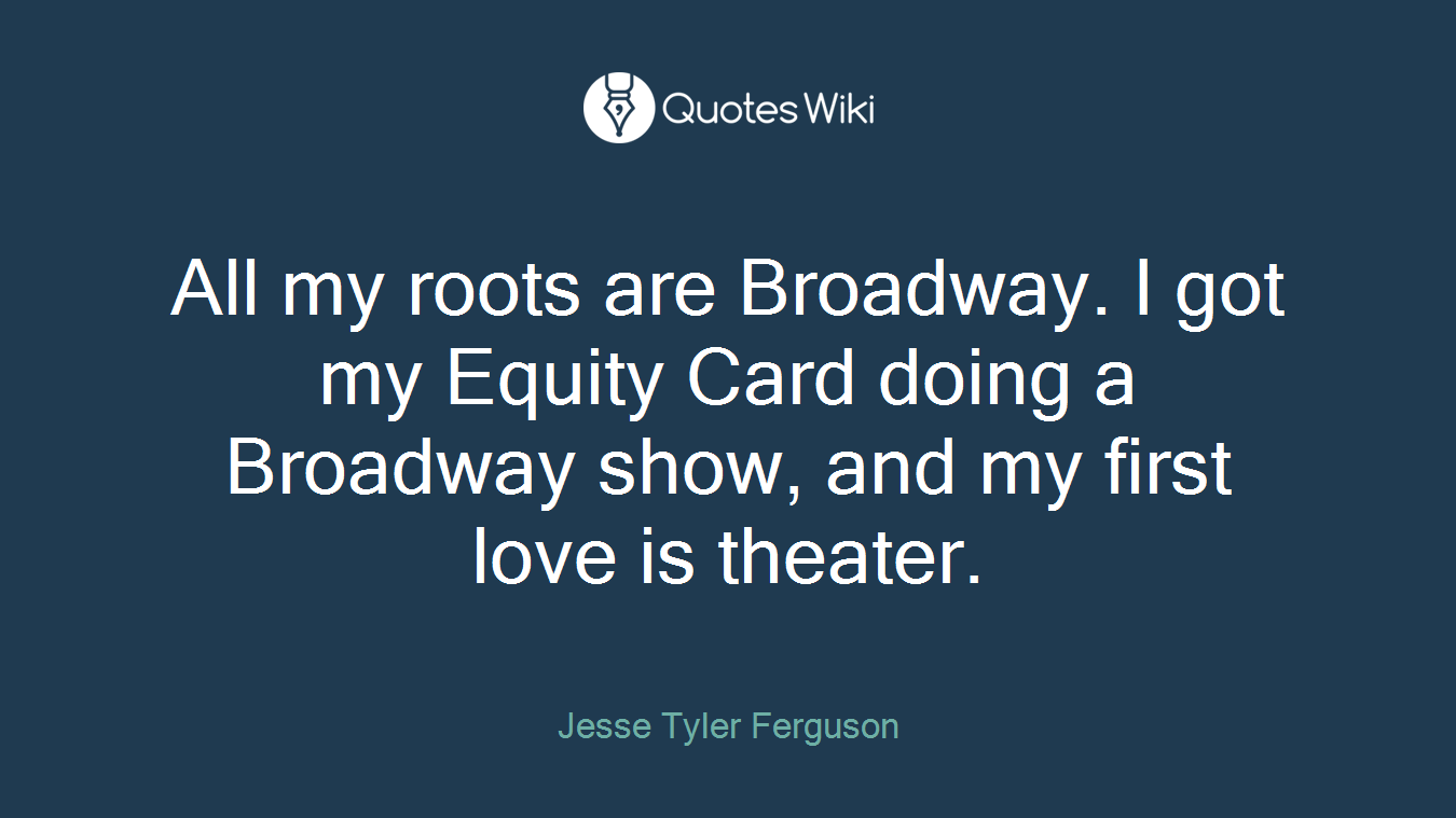 All my roots are Broadway. I got my Equity Card doing a Broadway show, and my first love is theater.