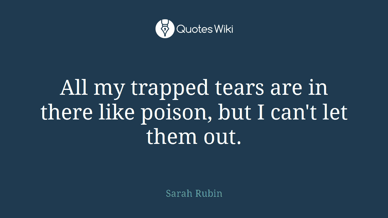 All my trapped tears are in there like poison, but I can't let them out.