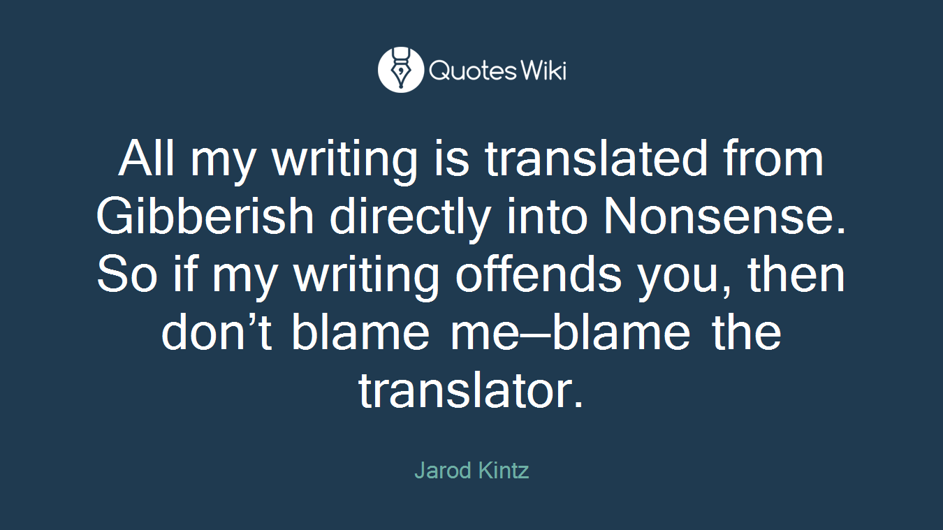 All my writing is translated from Gibberish directly into Nonsense. So if my writing offends you, then don’t blame me—blame the translator.