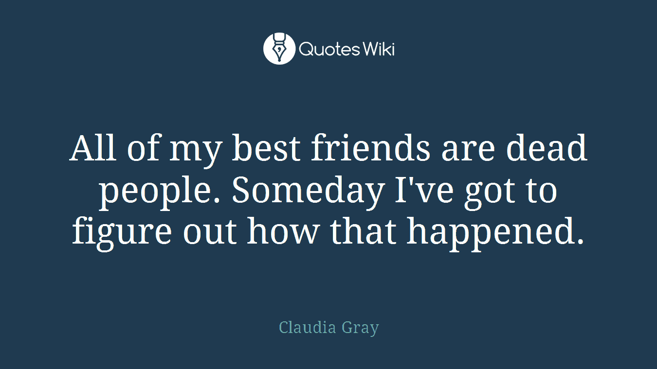 All of my best friends are dead people. Someday I've got to figure out how that happened.