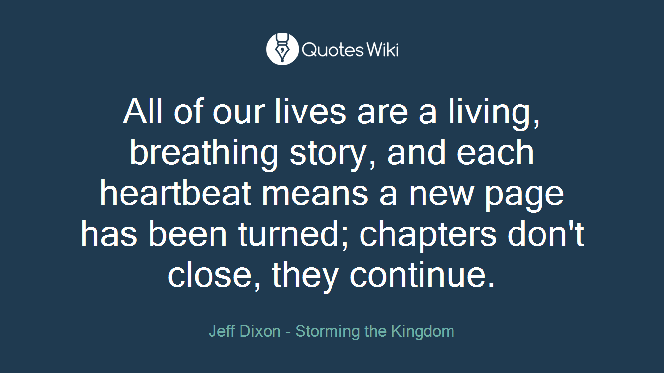 All of our lives are a living, breathing story, and each heartbeat means a new page has been turned; chapters don't close, they continue.