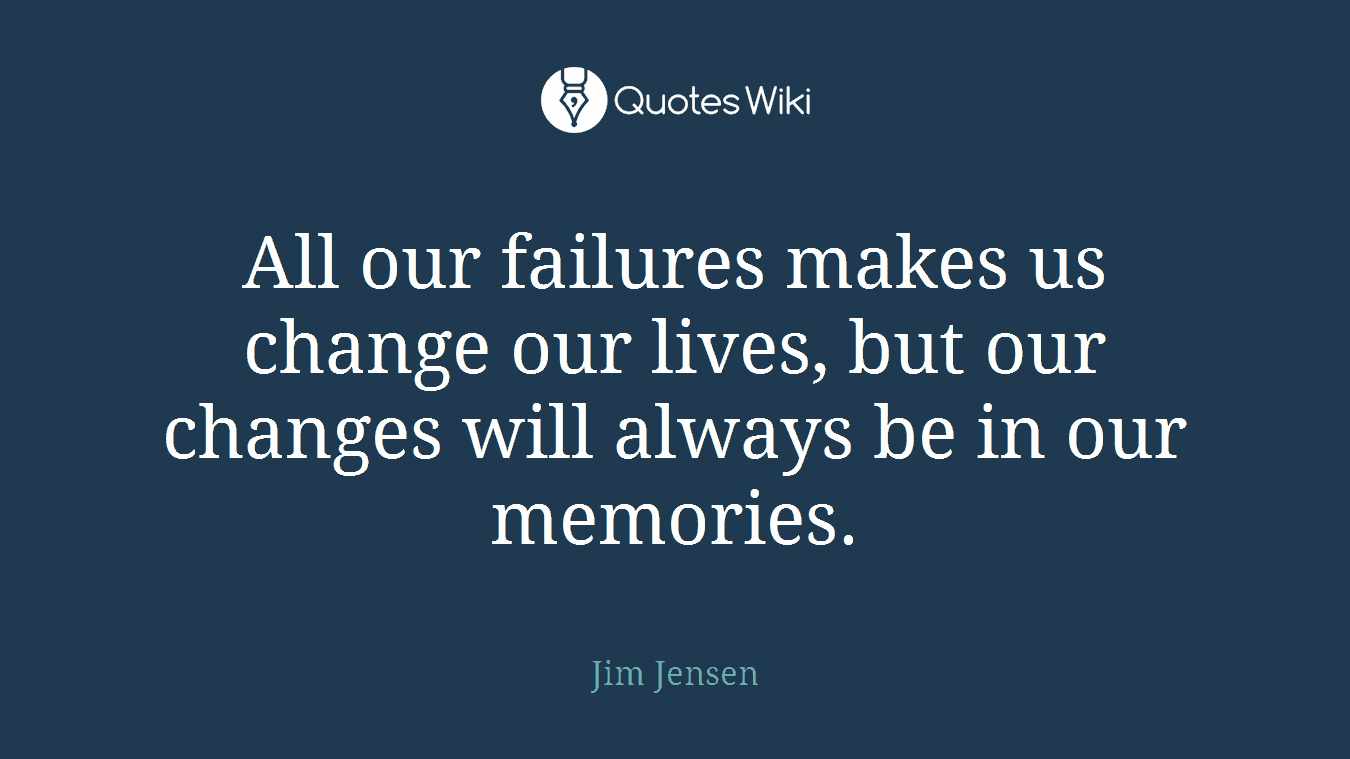 All our failures makes us change our lives, but our changes will always be in our memories.