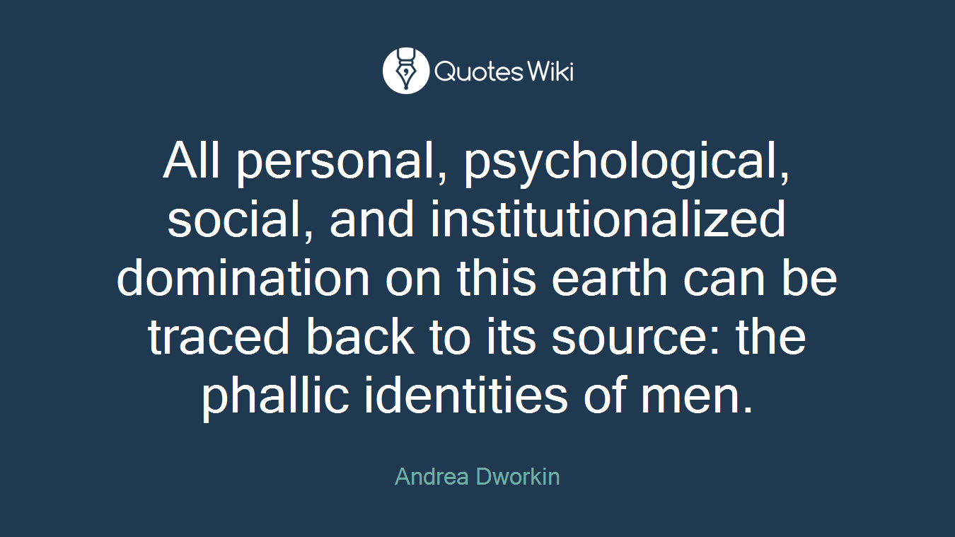 All personal, psychological, social, and institutionalized domination on this earth can be traced back to its source: the phallic identities of men.