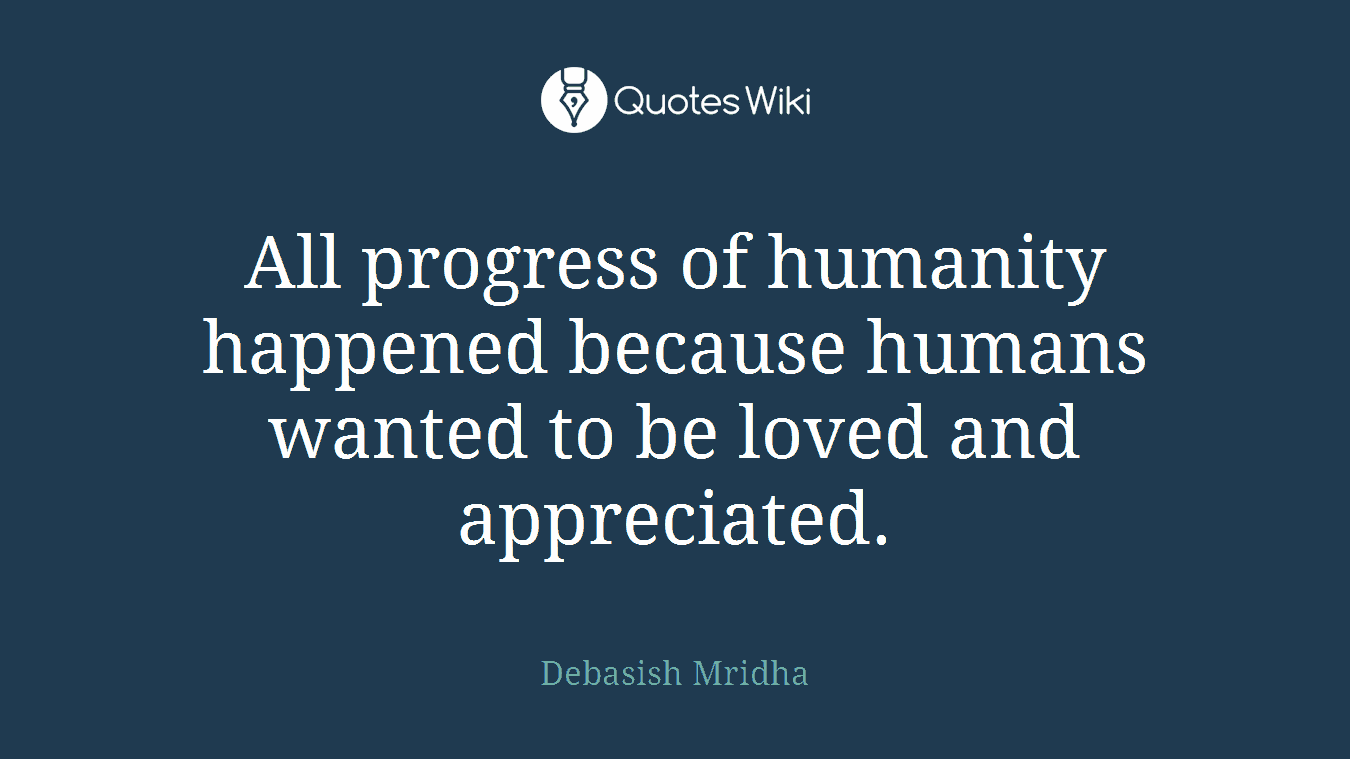 All progress of humanity happened because humans wanted to be loved and appreciated.