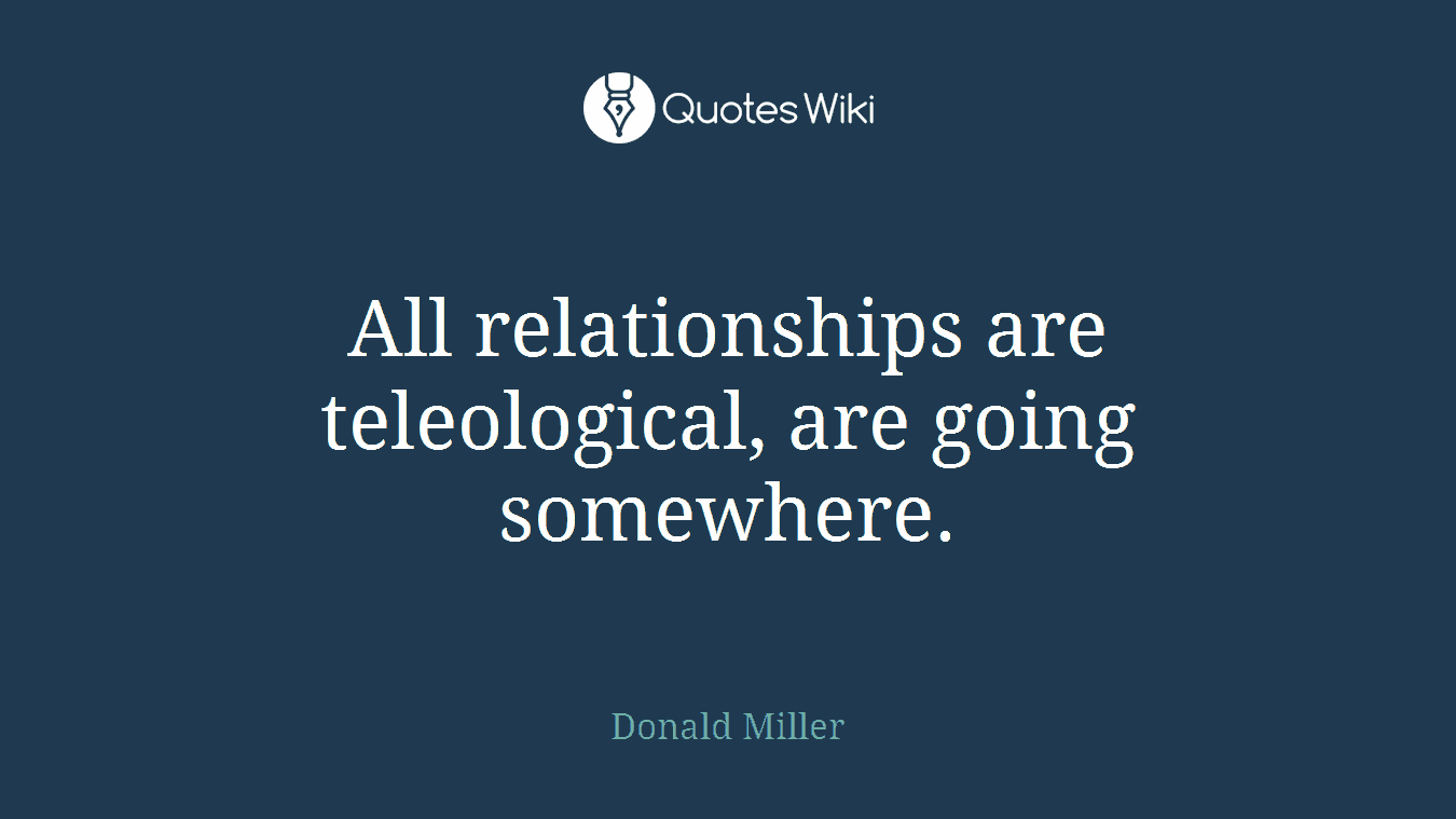 All relationships are teleological, are going somewhere.