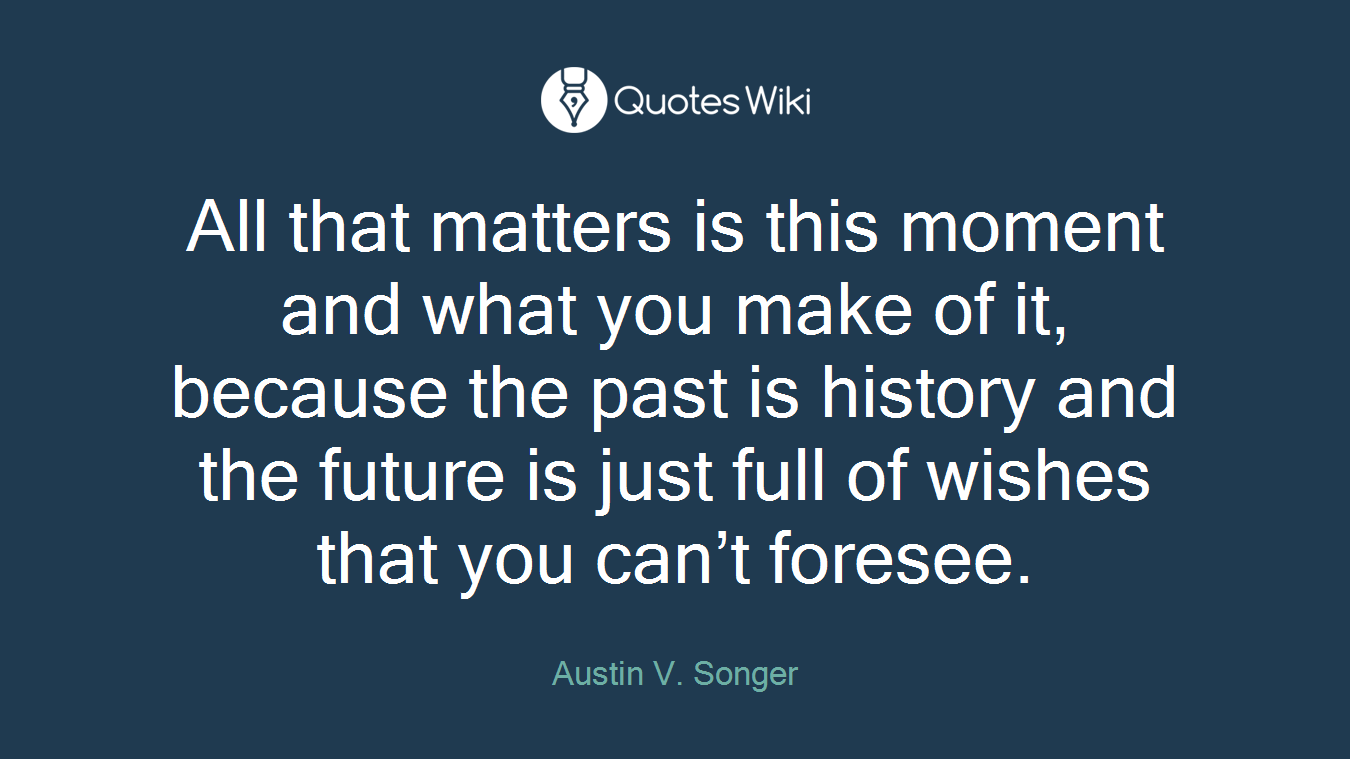 All that matters is this moment and what you make of it, because the past is history and the future is just full of wishes that you can’t foresee.