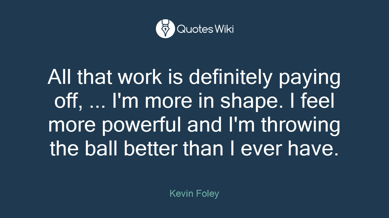 All that work is definitely paying off, ... I'm more in shape. I feel more powerful and I'm throwing the ball better than I ever have.