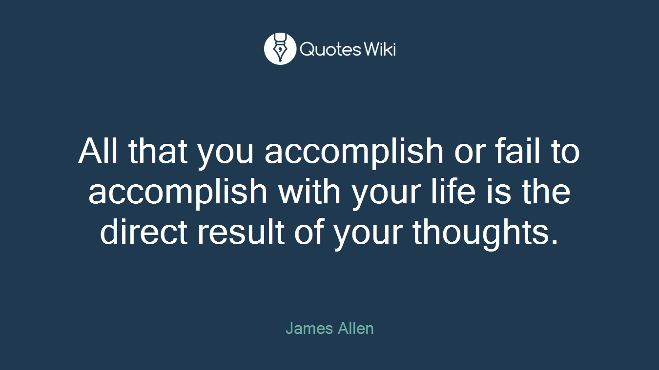 All that you accomplish or fail to accomplish with your life is the direct result of your thoughts.