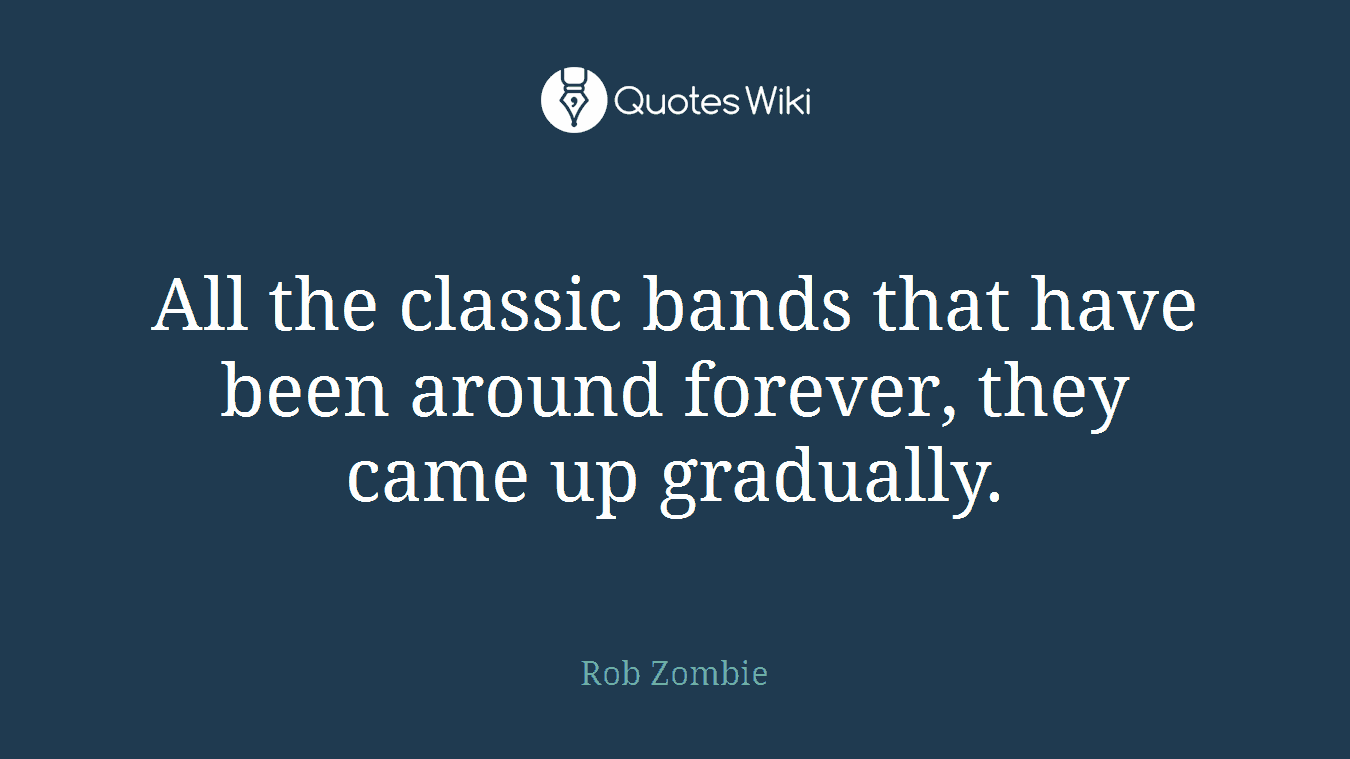 All the classic bands that have been around forever, they came up gradually.