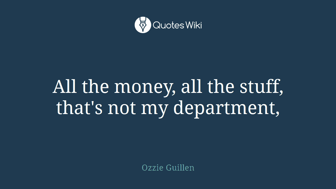 All the money, all the stuff, that's not my department,
