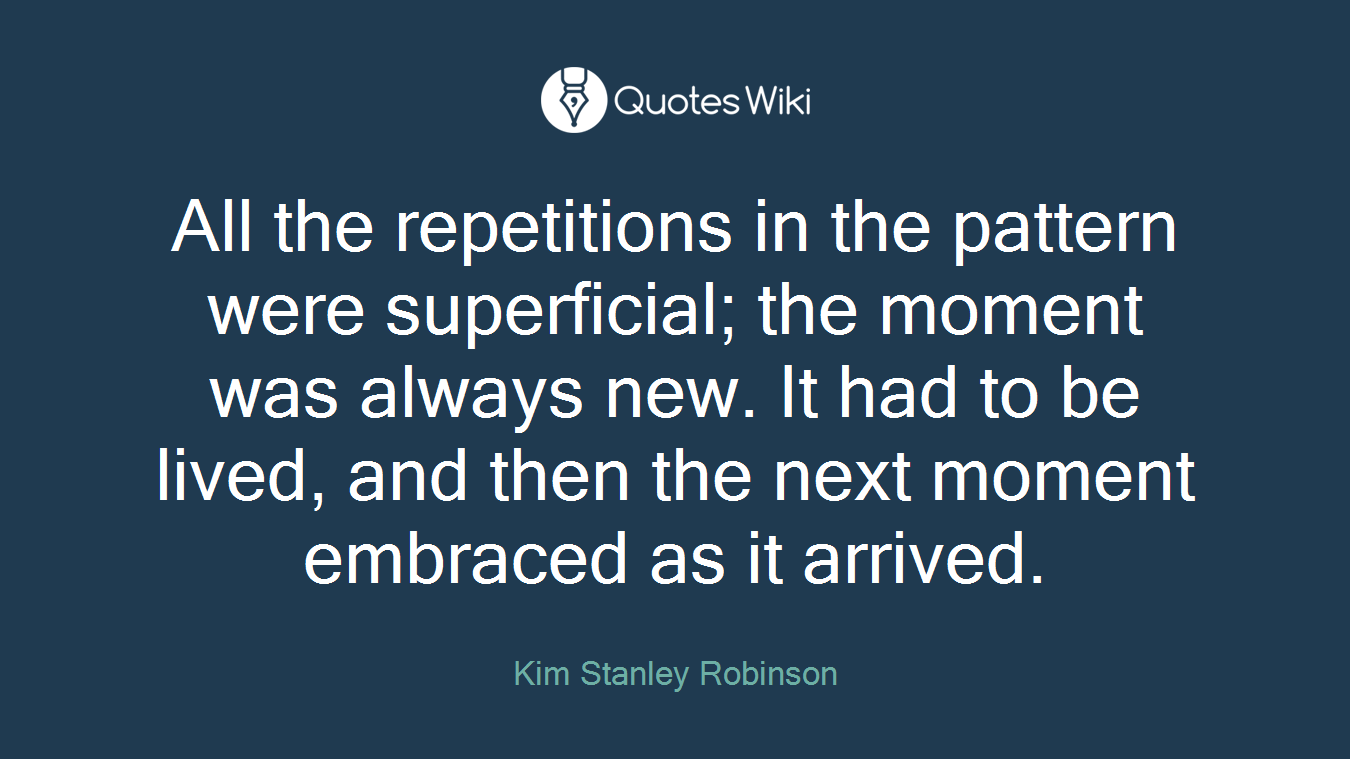 All the repetitions in the pattern were superficial; the moment was always new. It had to be lived, and then the next moment embraced as it arrived.