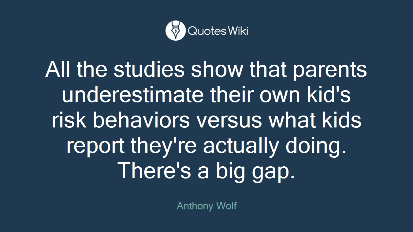 All the studies show that parents underestimate their own kid's risk behaviors versus what kids report they're actually doing. There's a big gap.