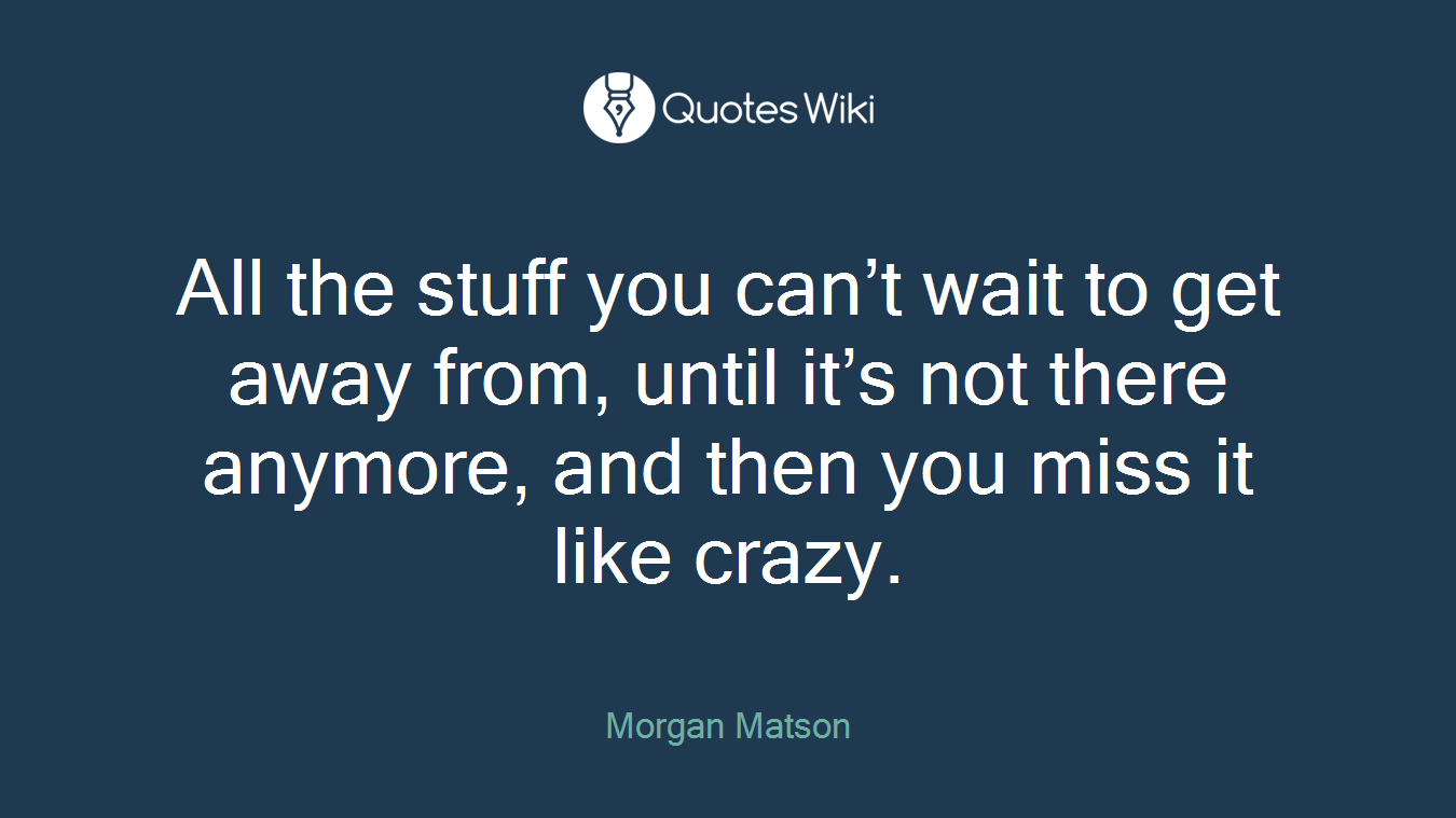 All the stuff you can’t wait to get away from, until it’s not there anymore, and then you miss it like crazy.