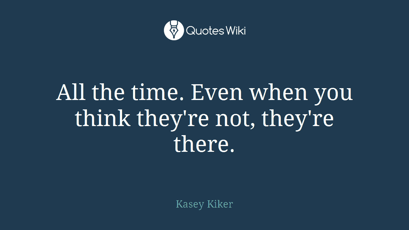 All the time. Even when you think they're not, they're there.