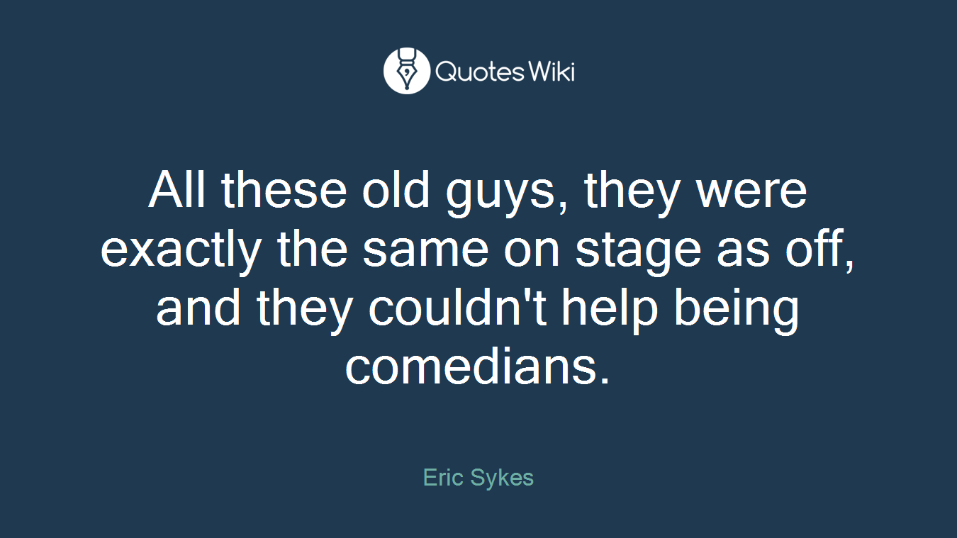 All these old guys, they were exactly the same on stage as off, and they couldn't help being comedians.