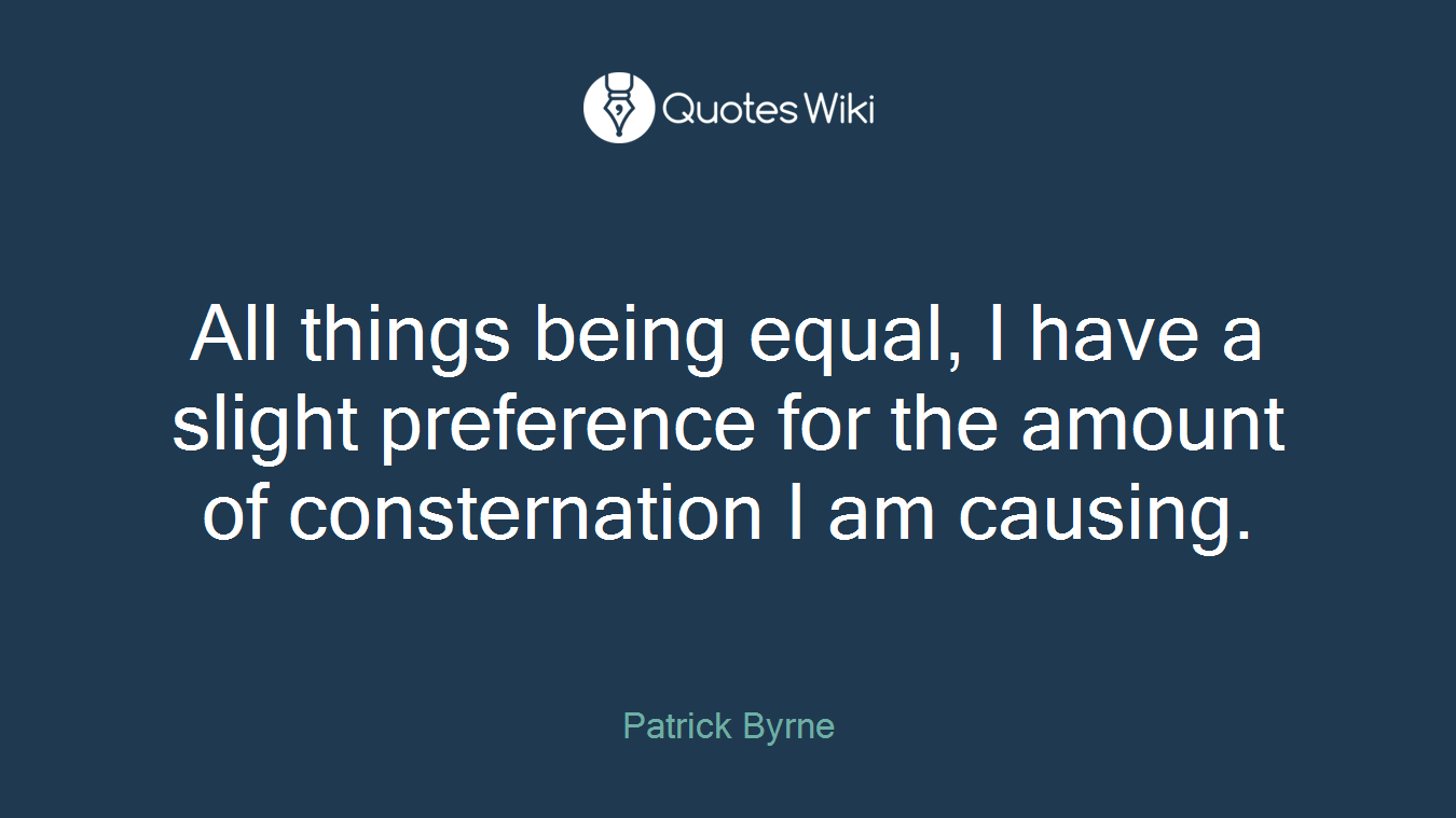 All things being equal, I have a slight preference for the amount of consternation I am causing.