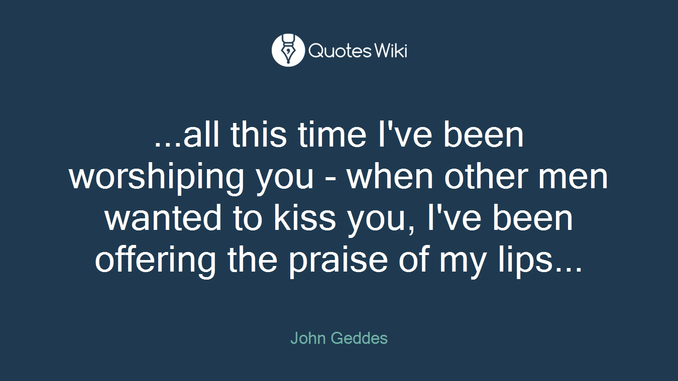 ...all this time I've been worshiping you - when other men wanted to kiss you, I've been offering the praise of my lips...