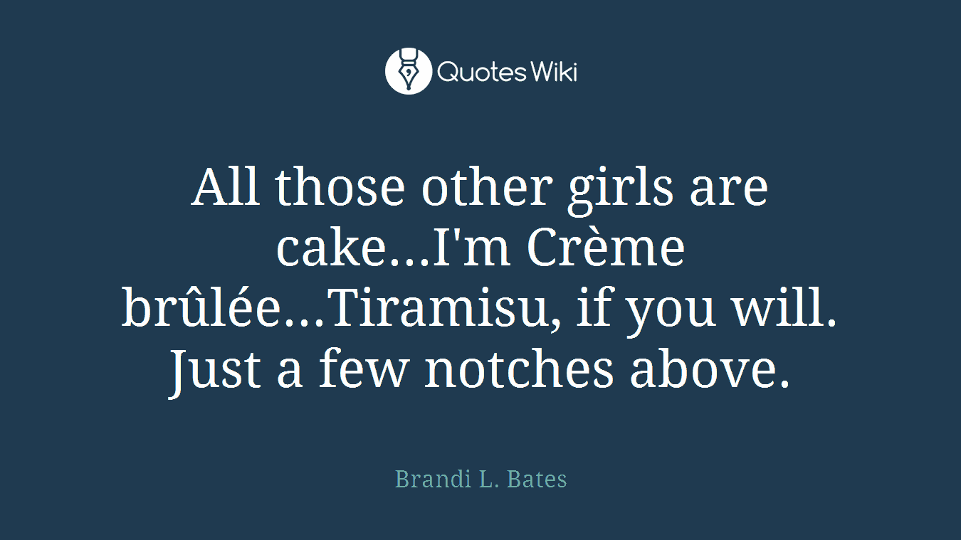 All those other girls are cake...I'm Crème brûlée...Tiramisu, if you will. Just a few notches above.