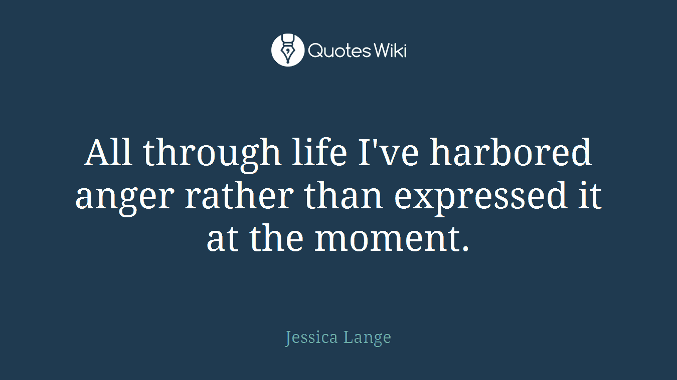 All through life I've harbored anger rather than expressed it at the moment.