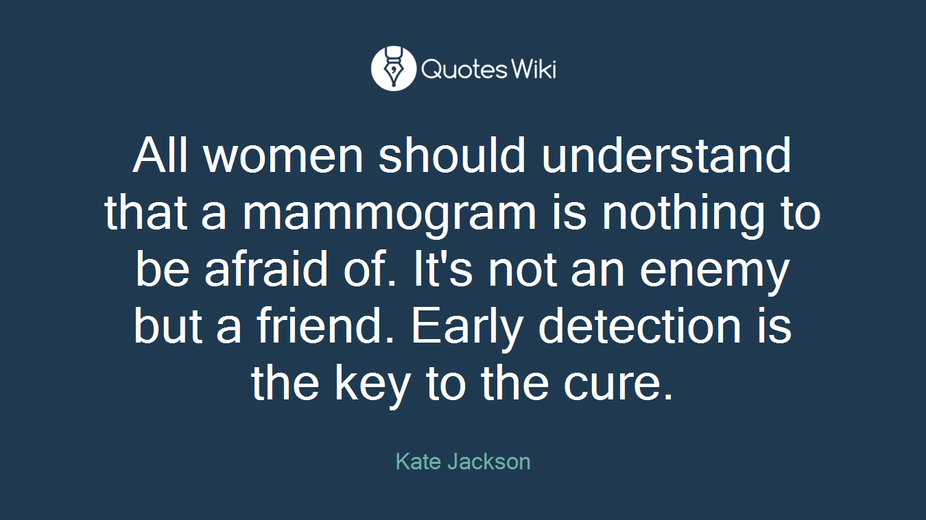 All women should understand that a mammogram is nothing to be afraid of. It's not an enemy but a friend. Early detection is the key to the cure.