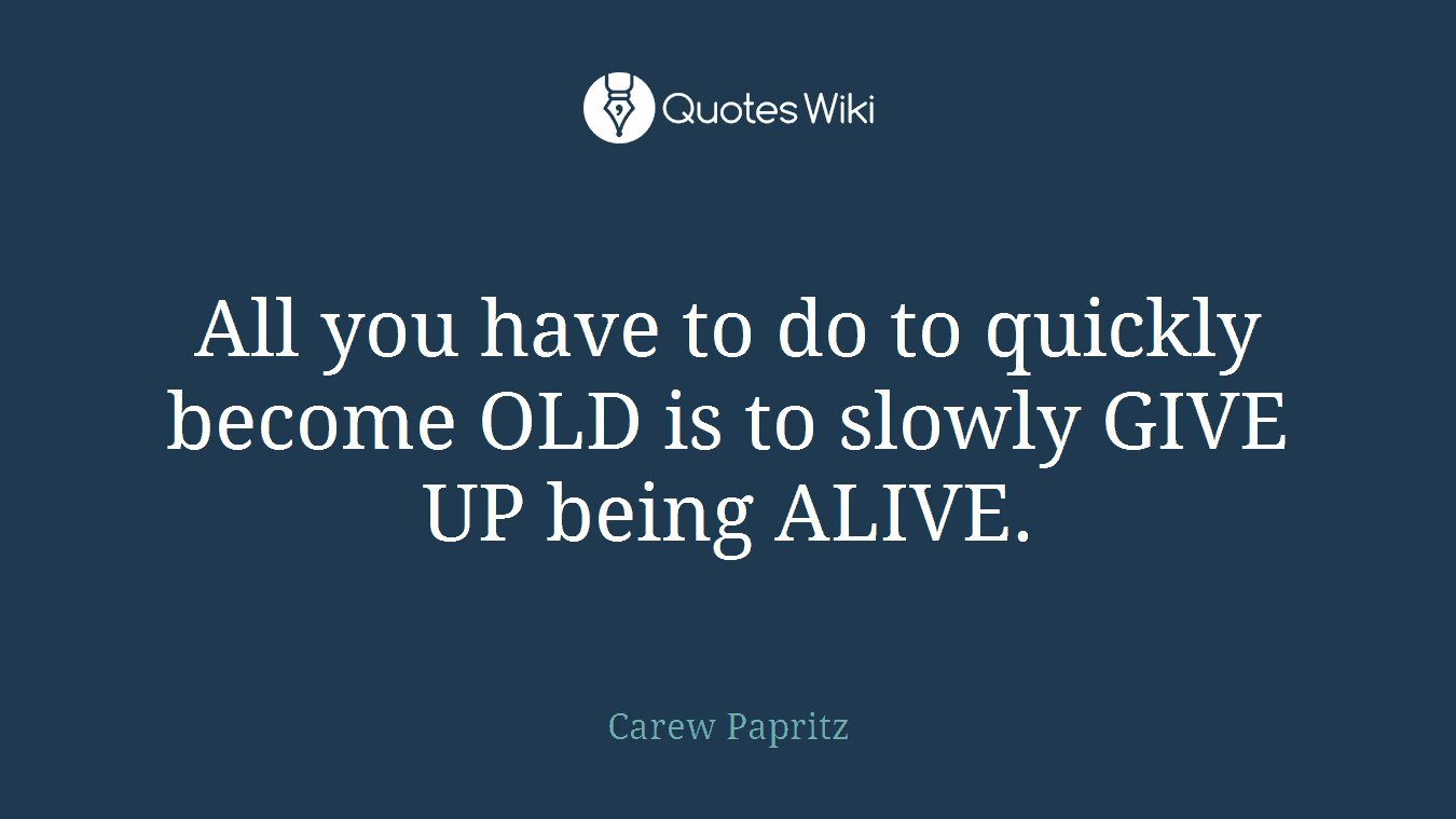 All you have to do to quickly become OLD is to slowly GIVE UP being ALIVE.