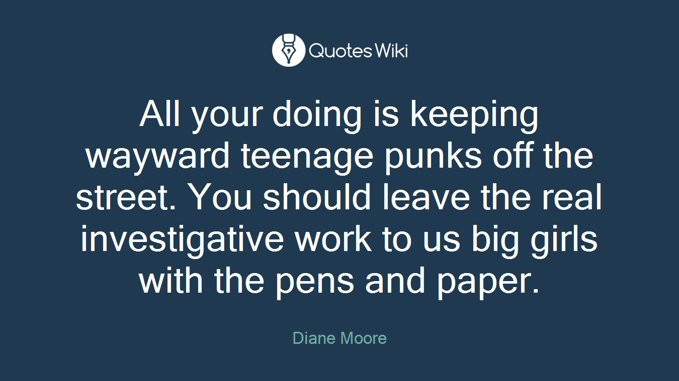 All your doing is keeping wayward teenage punks off the street. You should leave the real investigative work to us big girls with the pens and paper.