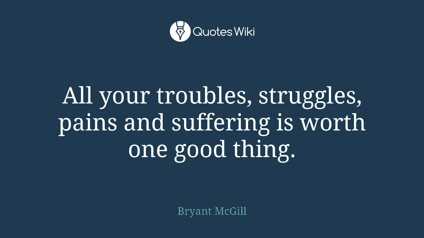 All your troubles, struggles, pains and suffering is worth one good thing.