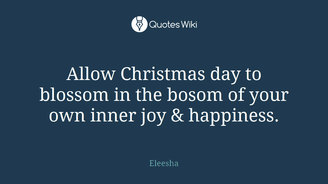 Allow Christmas day to blossom in the bosom of your own inner joy & happiness.
