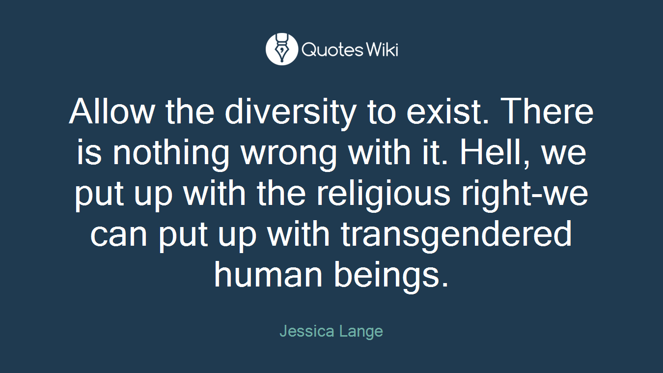 Allow the diversity to exist. There is nothing wrong with it. Hell, we put up with the religious right-we can put up with transgendered human beings.