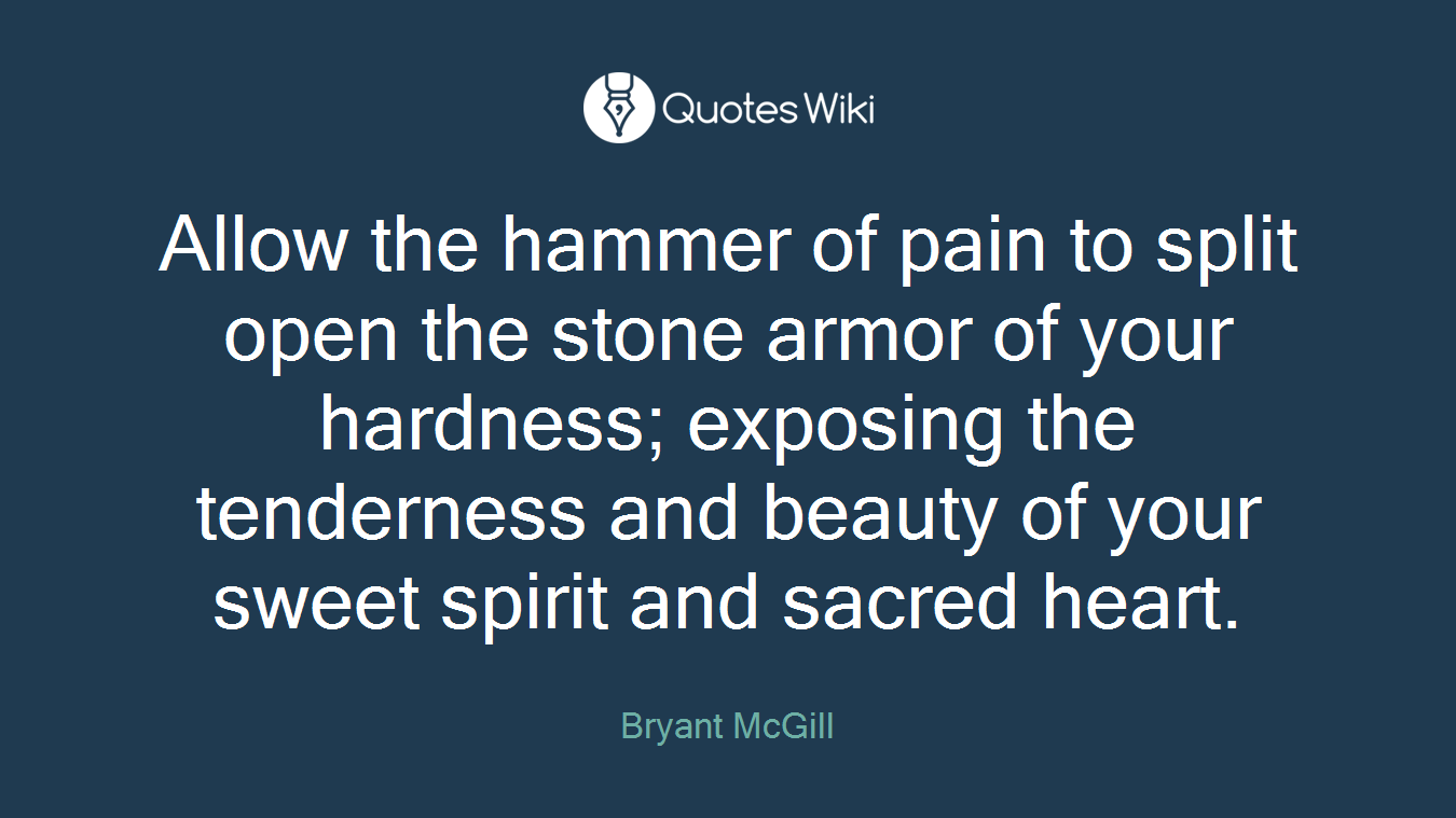 Allow the hammer of pain to split open the stone armor of your hardness; exposing the tenderness and beauty of your sweet spirit and sacred heart.