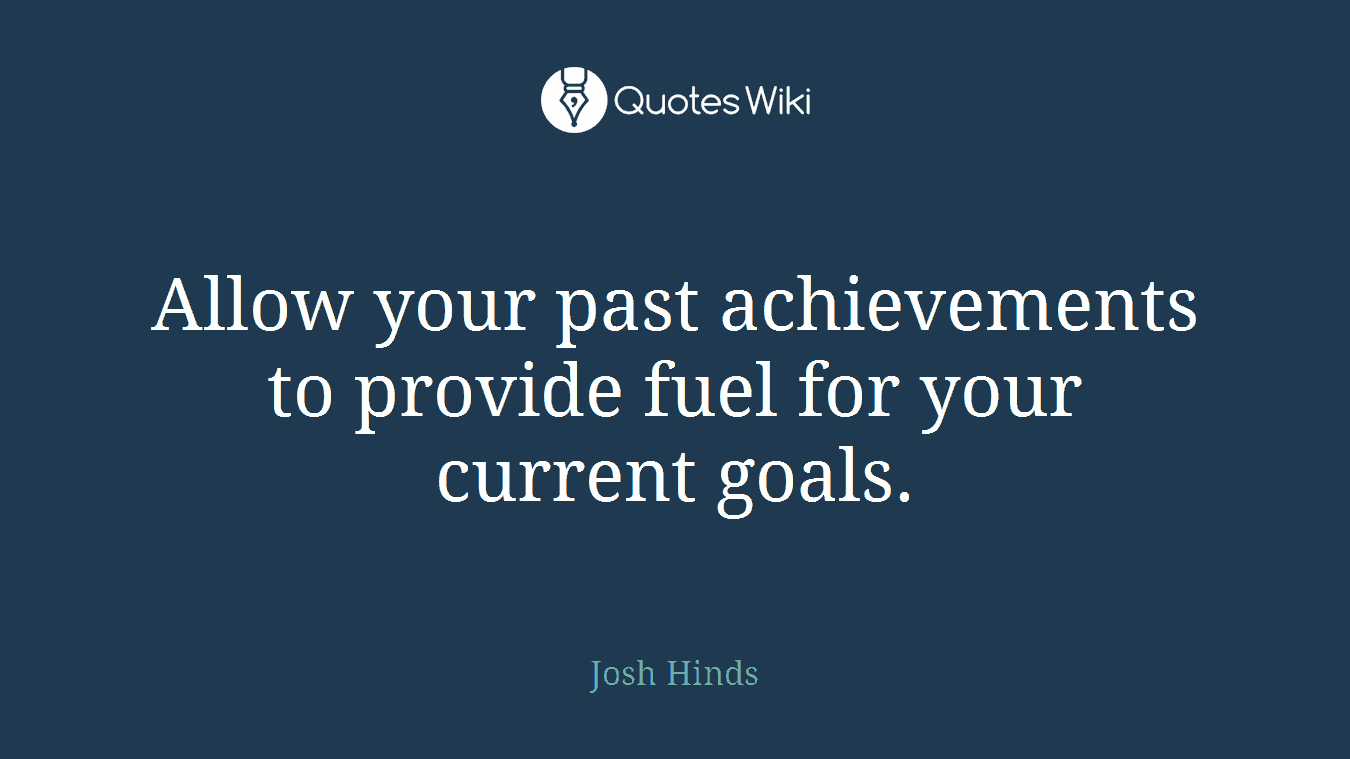 Allow your past achievements to provide fuel for your current goals.