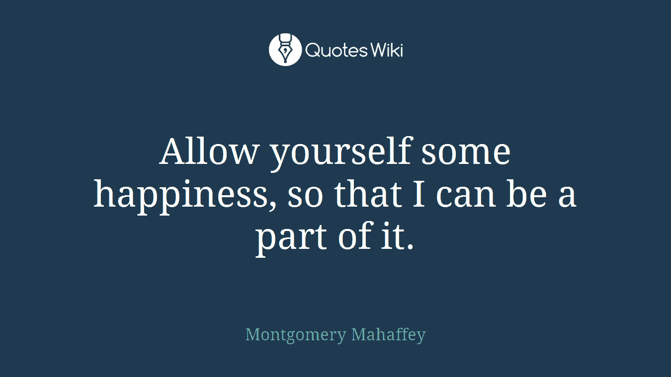 Allow yourself some happiness, so that I can be a part of it.