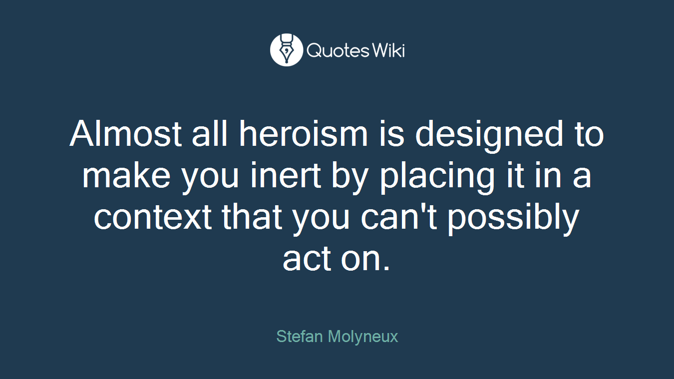 Almost all heroism is designed to make you inert by placing it in a context that you can't possibly act on.