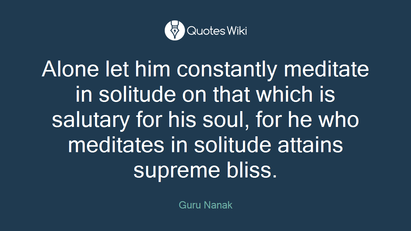 Alone let him constantly meditate in solitude on that which is salutary for his soul, for he who meditates in solitude attains supreme bliss.