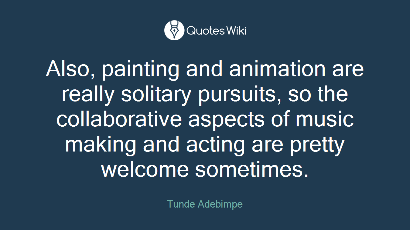 Also, painting and animation are really solitary pursuits, so the collaborative aspects of music making and acting are pretty welcome sometimes.