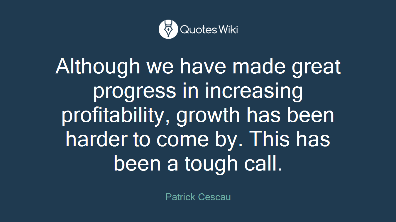 Although we have made great progress in increasing profitability, growth has been harder to come by. This has been a tough call.