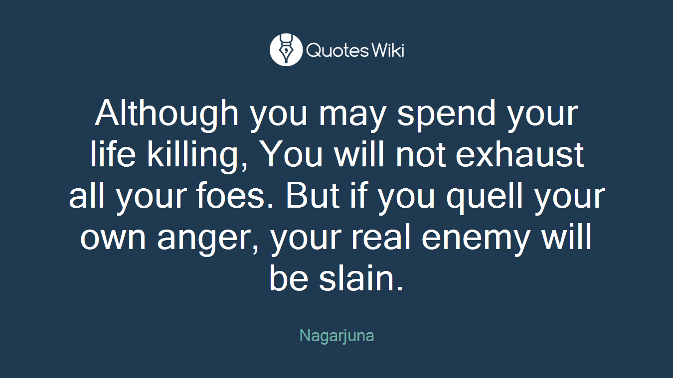 Although you may spend your life killing, You will not exhaust all your foes. But if you quell your own anger, your real enemy will be slain.