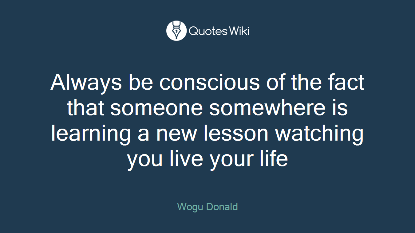 Always be conscious of the fact that someone somewhere is learning a new lesson watching you live your life
