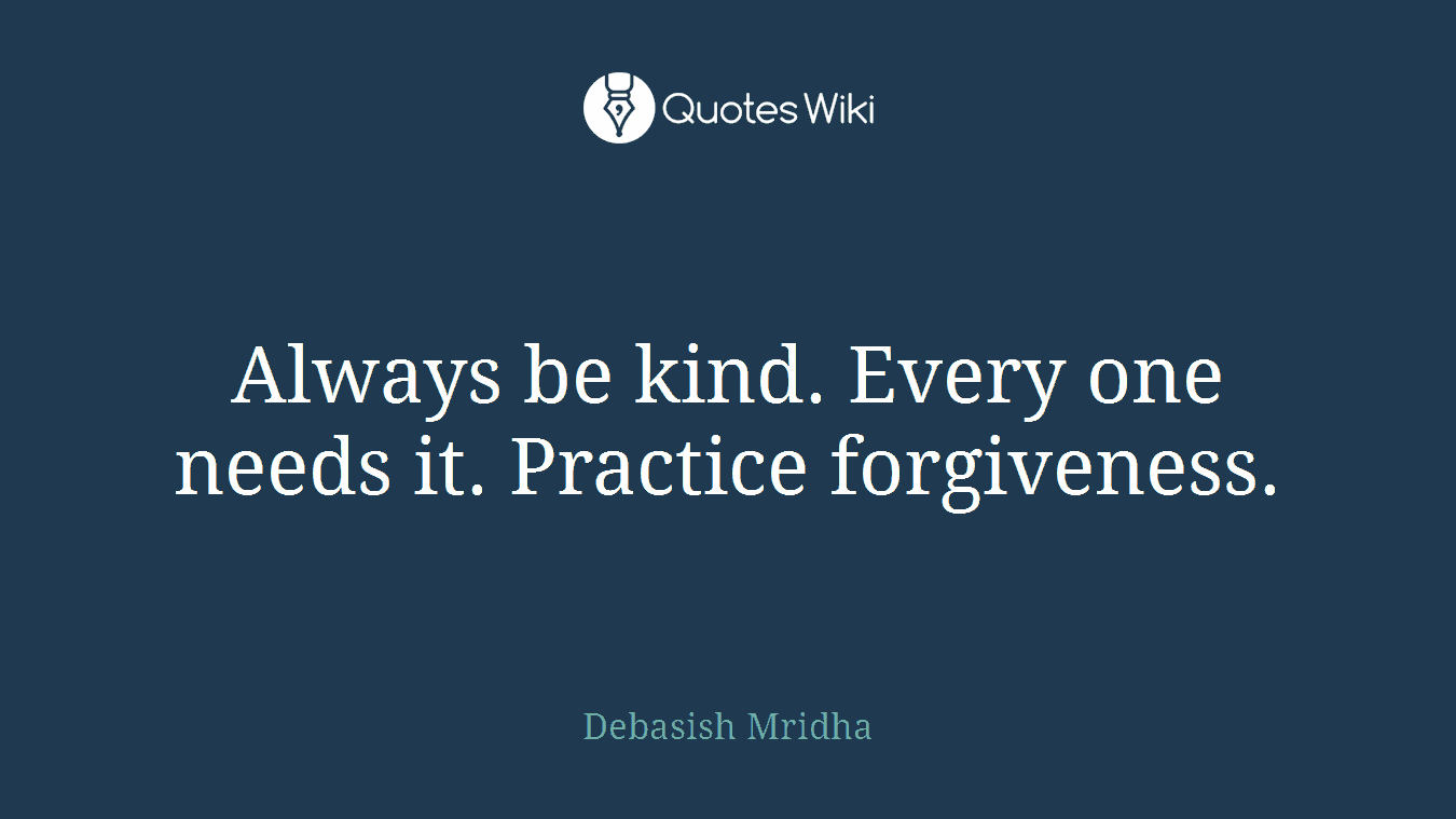 Always be kind. Every one needs it. Practice forgiveness.