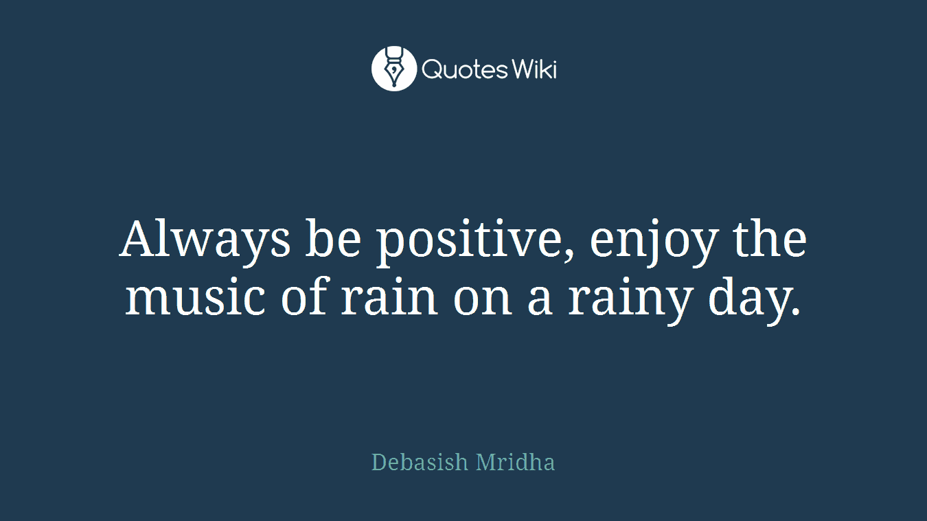 Always be positive, enjoy the music of rain on a rainy day.