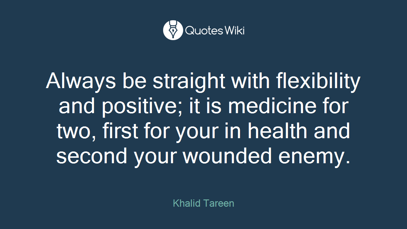 Always be straight with flexibility and positive; it is medicine for two, first for your in health and second your wounded enemy.