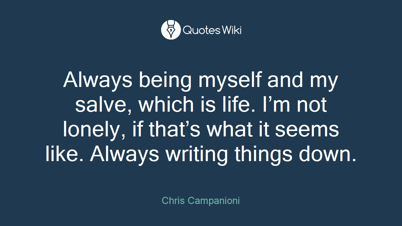 Always being myself and my salve, which is life. I’m not lonely, if that’s what it seems like. Always writing things down.