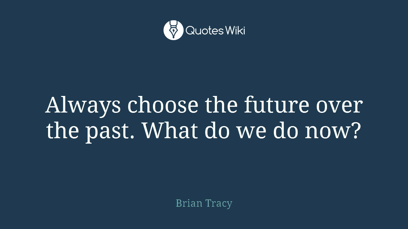 Always choose the future over the past. What do we do now?