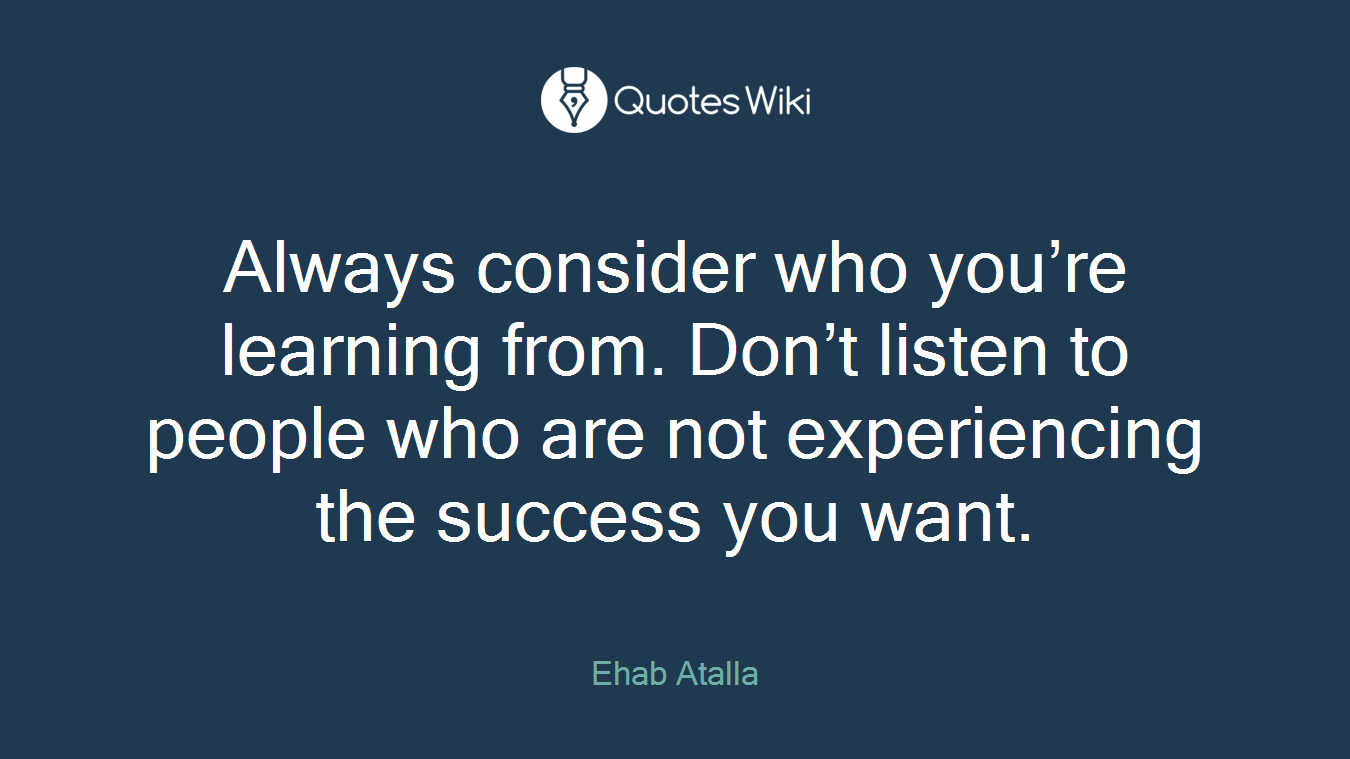 Always consider who you’re learning from. Don’t listen to people who are not experiencing the success you want.
