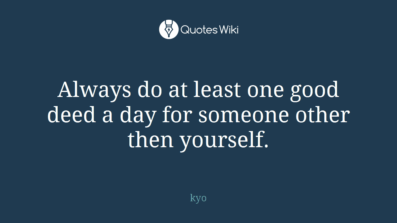 Always do at least one good deed a day for someone other then yourself.